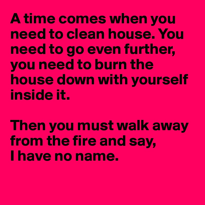 A time comes when you need to clean house. You need to go even further, you need to burn the house down with yourself inside it.

Then you must walk away from the fire and say,
I have no name.

