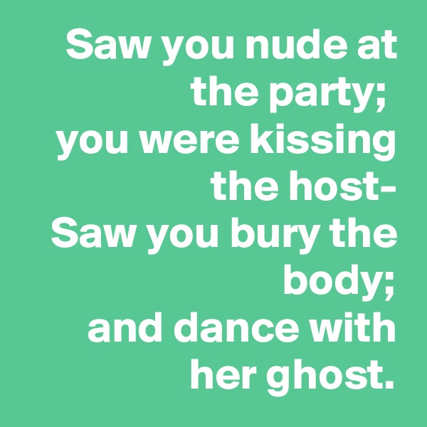 Saw you nude at the party; 
you were kissing the host-
Saw you bury the body;
and dance with her ghost.