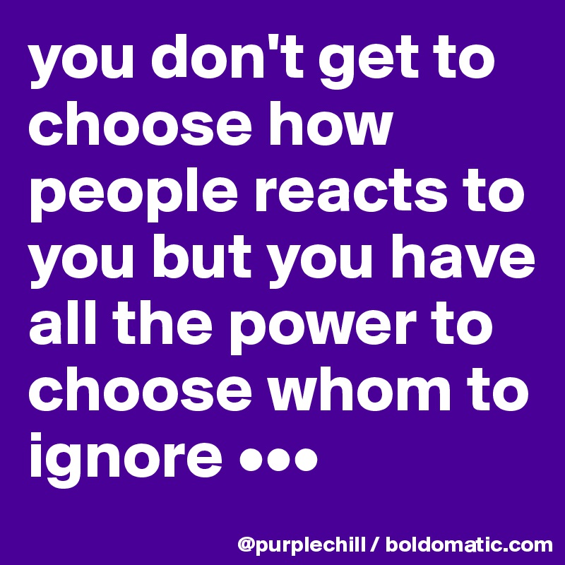you don't get to choose how people reacts to you but you have all the power to choose whom to ignore •••