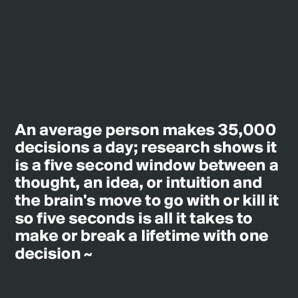 





An average person makes 35,000 decisions a day; research shows it is a five second window between a thought, an idea, or intuition and the brain's move to go with or kill it so five seconds is all it takes to make or break a lifetime with one decision ~
