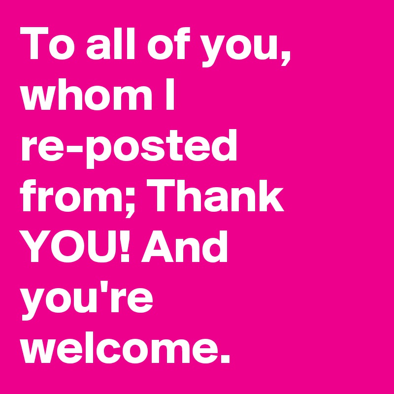 To all of you, whom I re-posted from; Thank YOU! And you're welcome.