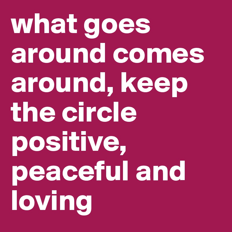 what goes around comes around, keep the circle positive, peaceful and loving