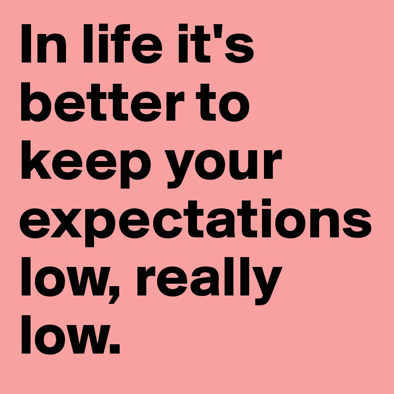 In life it's better to keep your expectations                   low, really low. 