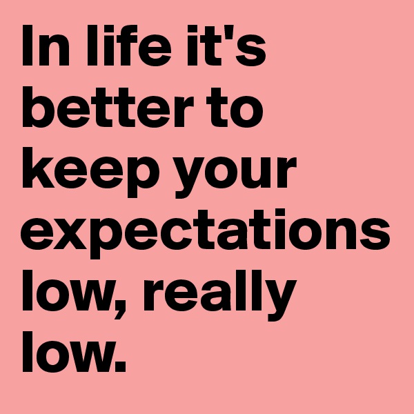 In life it's better to keep your expectations                   low, really low. 