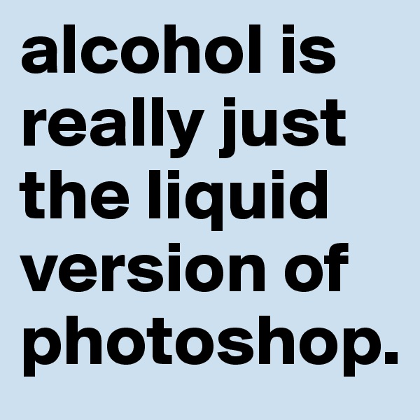alcohol is really just the liquid version of photoshop.