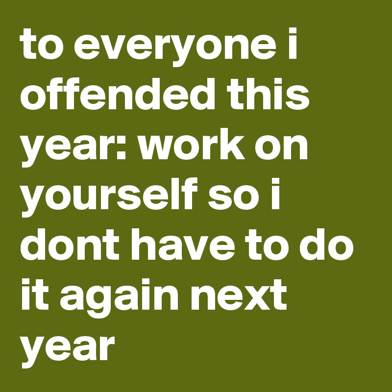 to everyone i offended this year: work on yourself so i dont have to do it again next year