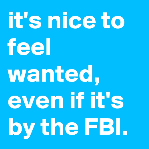 it's nice to feel wanted, even if it's by the FBI.