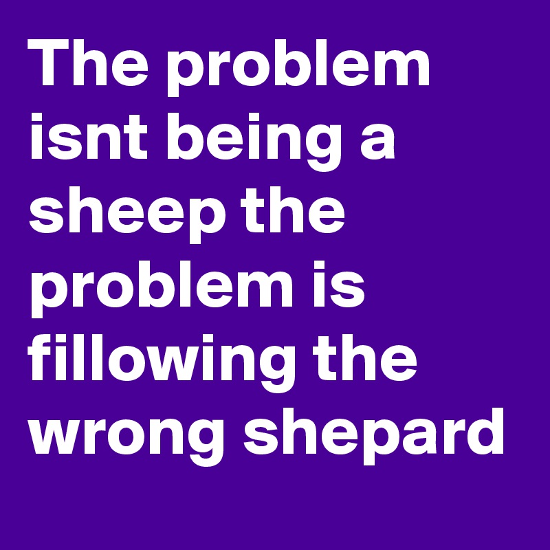The problem isnt being a sheep the problem is fillowing the wrong shepard 