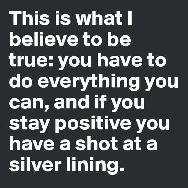 This is what I believe to be true: you have to do everything you can, and if you stay positive you have a shot at a silver lining. 