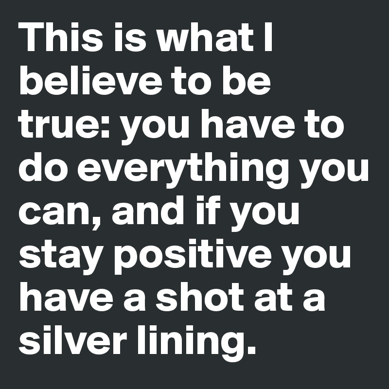 This is what I believe to be true: you have to do everything you can, and if you stay positive you have a shot at a silver lining. 