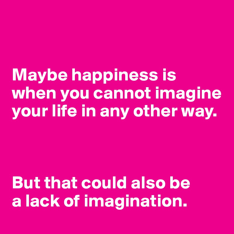 


Maybe happiness is when you cannot imagine your life in any other way.



But that could also be 
a lack of imagination.