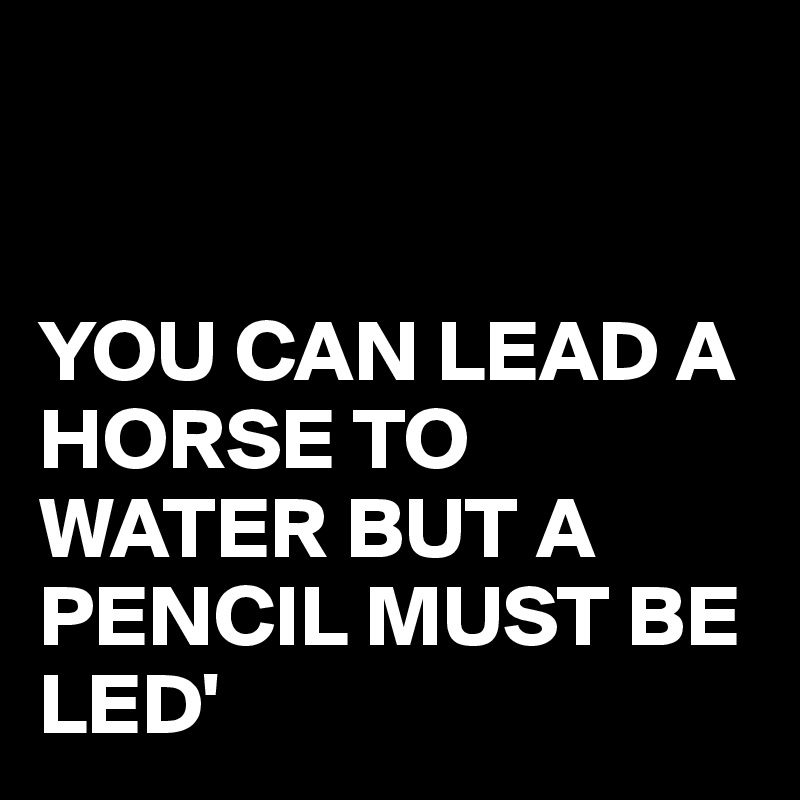 


YOU CAN LEAD A HORSE TO WATER BUT A PENCIL MUST BE LED'