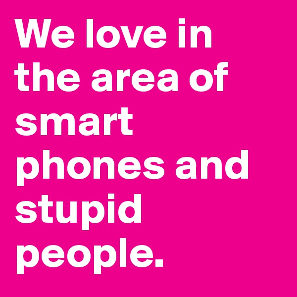 We love in the area of smart phones and stupid people.