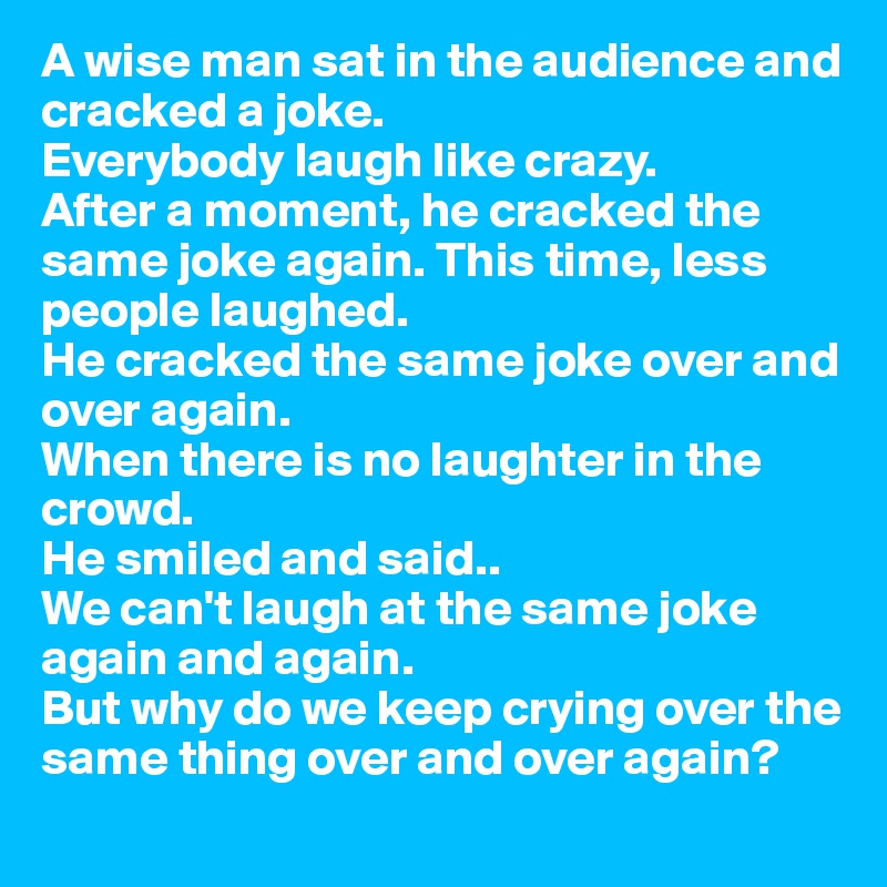 A wise man sat in the audience and cracked a joke. 
Everybody laugh like crazy. 
After a moment, he cracked the same joke again. This time, less people laughed. 
He cracked the same joke over and over again. 
When there is no laughter in the crowd. 
He smiled and said..
We can't laugh at the same joke again and again.
But why do we keep crying over the same thing over and over again?
