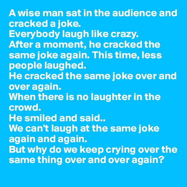 A wise man sat in the audience and cracked a joke. 
Everybody laugh like crazy. 
After a moment, he cracked the same joke again. This time, less people laughed. 
He cracked the same joke over and over again. 
When there is no laughter in the crowd. 
He smiled and said..
We can't laugh at the same joke again and again.
But why do we keep crying over the same thing over and over again?