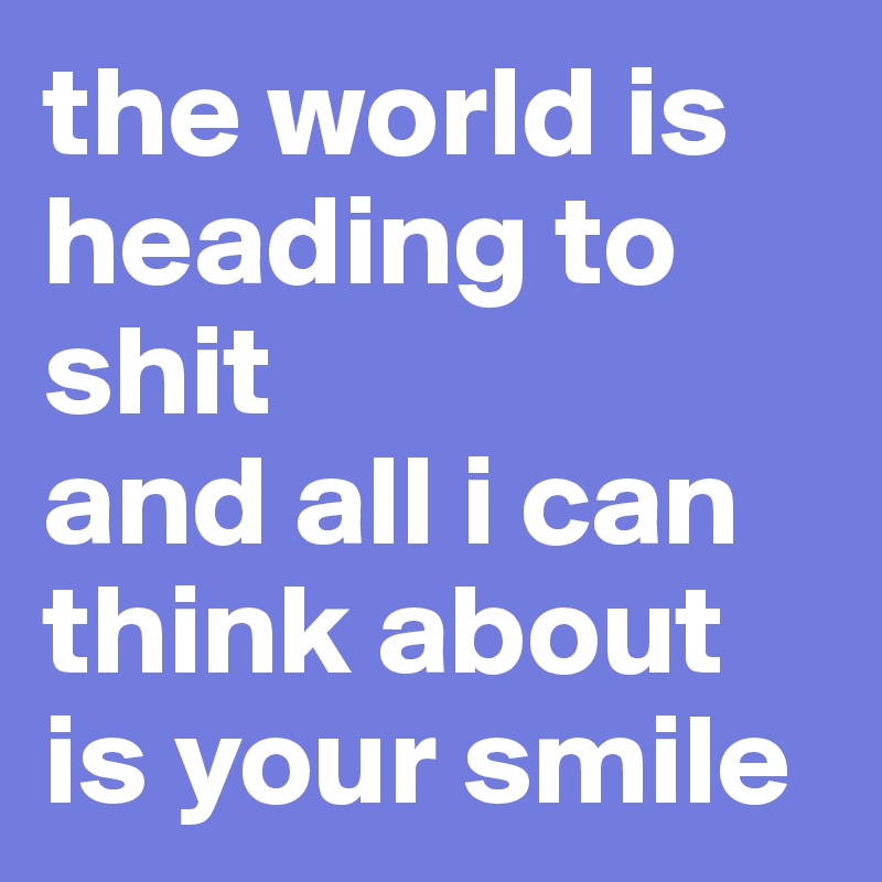 the world is heading to shit
and all i can think about is your smile