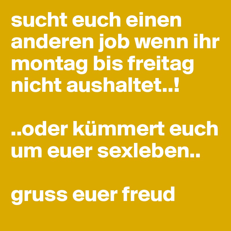 sucht euch einen anderen job wenn ihr montag bis freitag nicht aushaltet..!

..oder kümmert euch um euer sexleben..

gruss euer freud