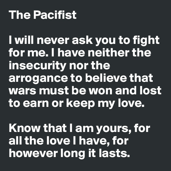 The Pacifist

I will never ask you to fight for me. I have neither the insecurity nor the arrogance to believe that wars must be won and lost to earn or keep my love.

Know that I am yours, for all the love I have, for however long it lasts.