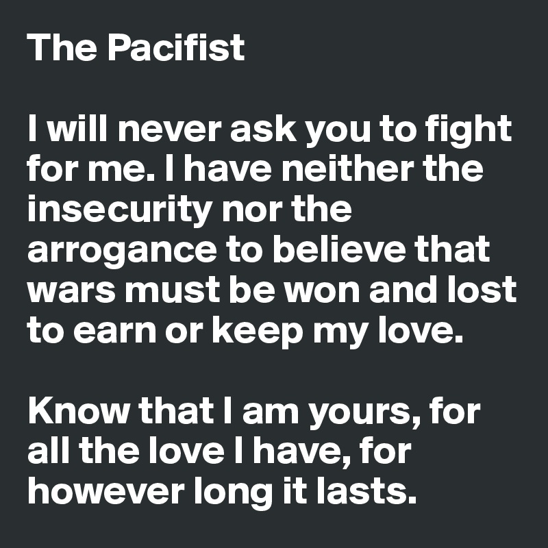 The Pacifist

I will never ask you to fight for me. I have neither the insecurity nor the arrogance to believe that wars must be won and lost to earn or keep my love.

Know that I am yours, for all the love I have, for however long it lasts.
