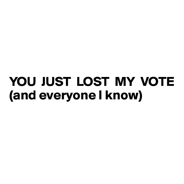 




YOU  JUST  LOST  MY  VOTE
(and everyone I know)




