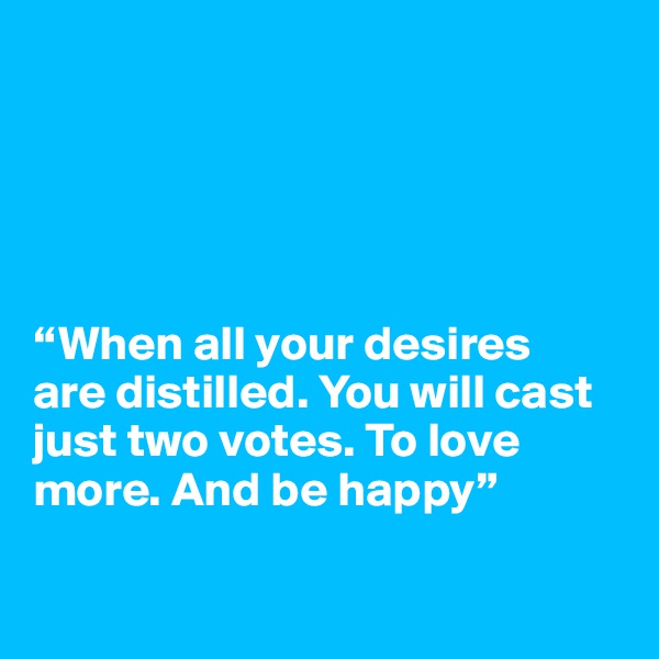 





“When all your desires 
are distilled. You will cast just two votes. To love more. And be happy”

