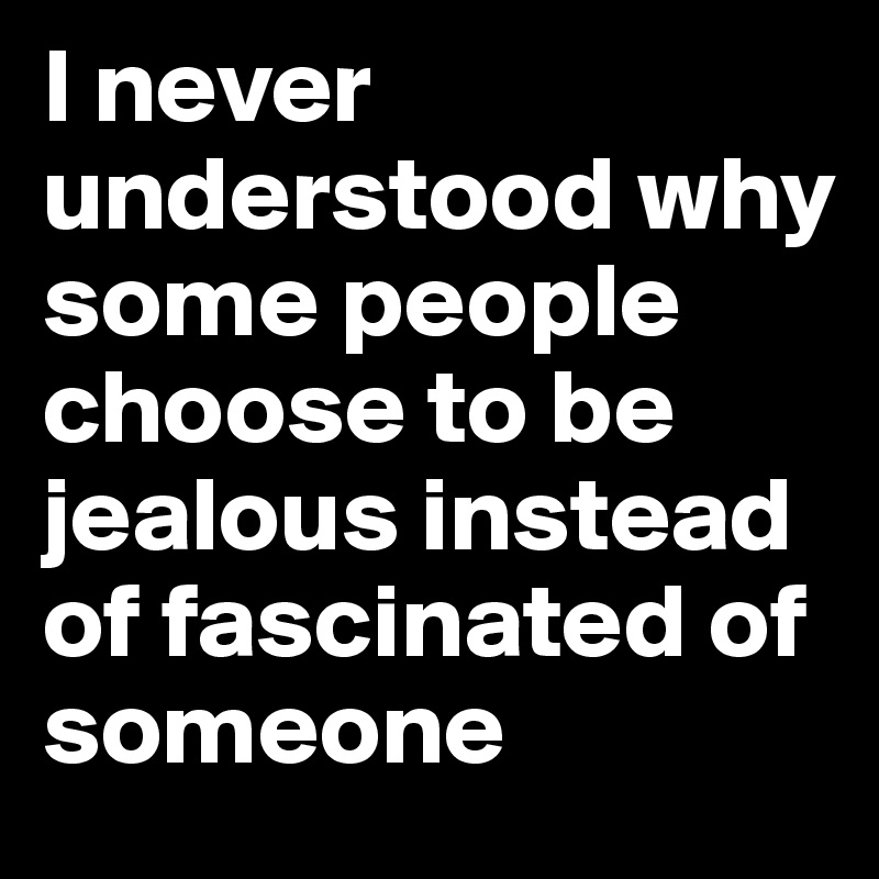 I never understood why some people choose to be jealous instead of fascinated of someone 