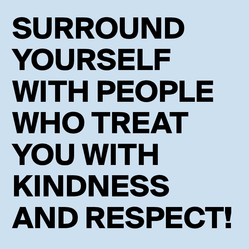 SURROUND YOURSELF WITH PEOPLE WHO TREAT YOU WITH KINDNESS AND RESPECT! 