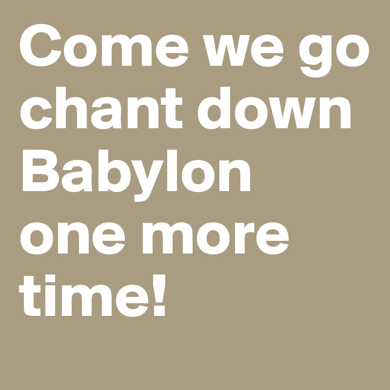 Come we go chant down Babylon one more time!