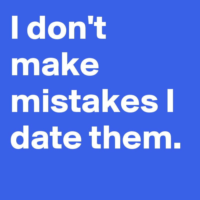 I don't make mistakes I date them.
