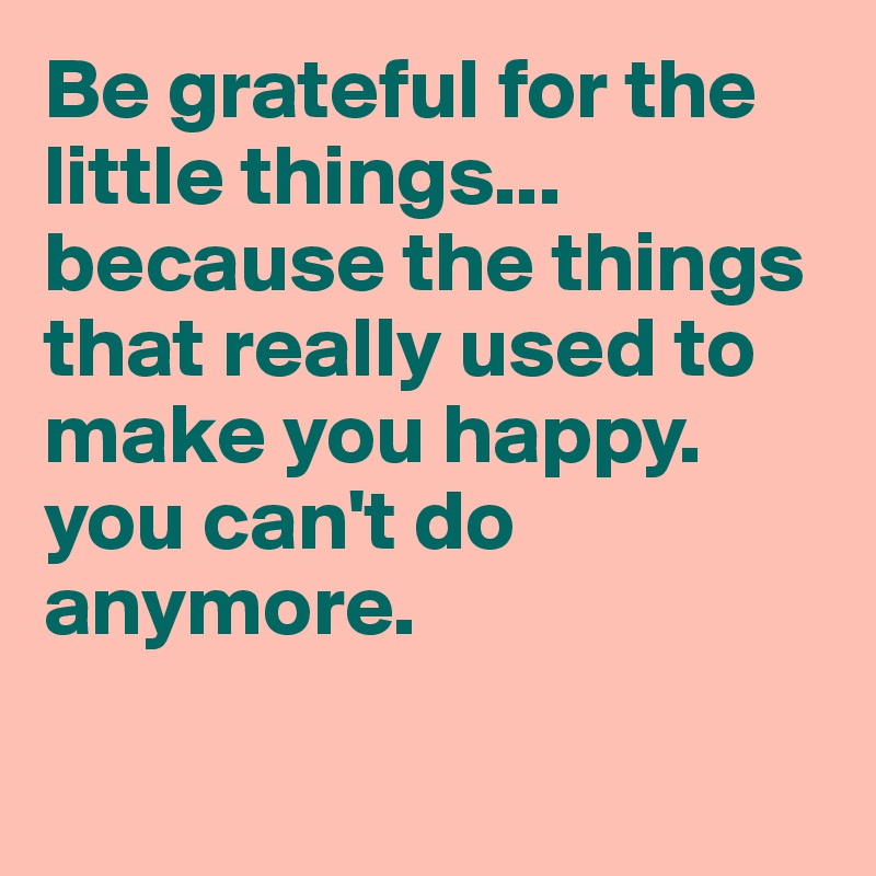 Be grateful for the little things... because the things that really used to make you happy. you can't do anymore. 


