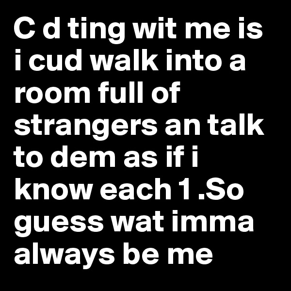 C d ting wit me is i cud walk into a room full of strangers an talk to dem as if i know each 1 .So guess wat imma always be me
