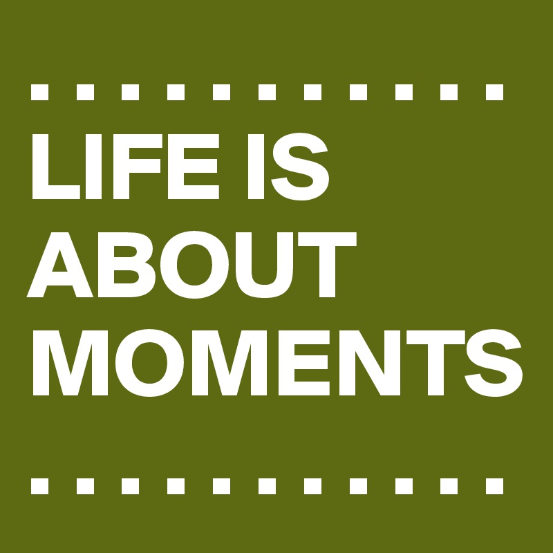 . . . . . . . . . . . 
LIFE IS ABOUT MOMENTS. . . . . . . . . . . 