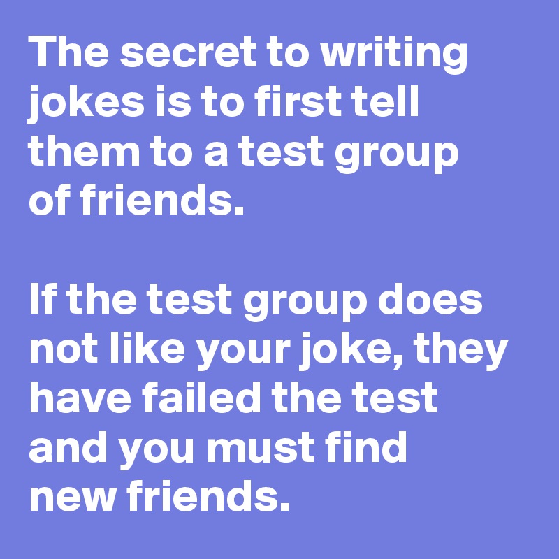The secret to writing jokes is to first tell them to a test group 
of friends. 

If the test group does not like your joke, they have failed the test and you must find 
new friends.