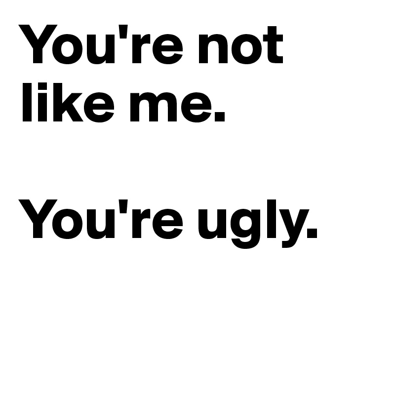 You're not like me. 

You're ugly. 

