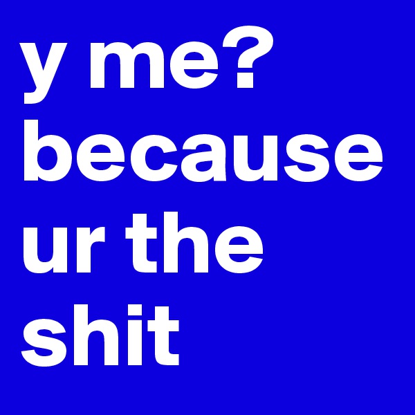 y me? because ur the shit