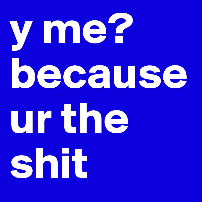 y me? because ur the shit
