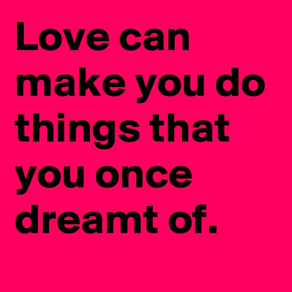 Love can make you do things that you once dreamt of.