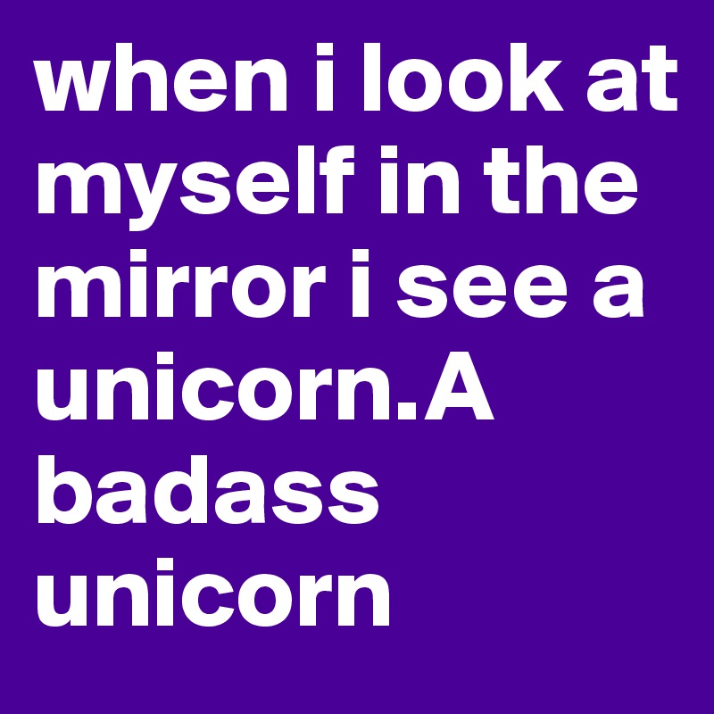when i look at myself in the mirror i see a unicorn.A badass unicorn