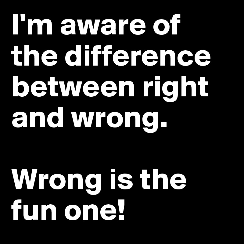 I'm aware of the difference between right and wrong.  

Wrong is the fun one!