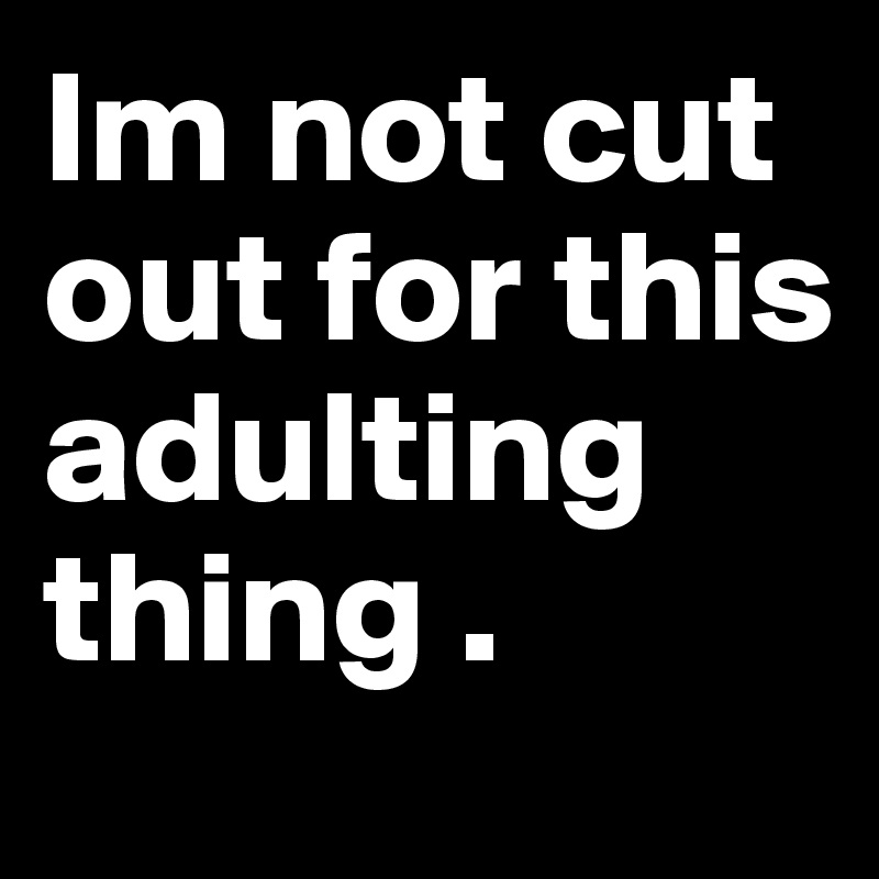 Im not cut out for this adulting thing . 