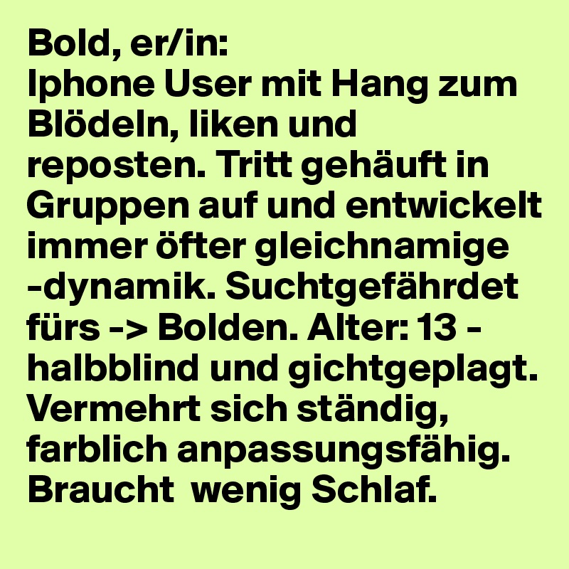 Bold, er/in:
Iphone User mit Hang zum Blödeln, liken und reposten. Tritt gehäuft in Gruppen auf und entwickelt immer öfter gleichnamige 
-dynamik. Suchtgefährdet fürs -> Bolden. Alter: 13 - halbblind und gichtgeplagt. Vermehrt sich ständig, farblich anpassungsfähig. Braucht  wenig Schlaf. 