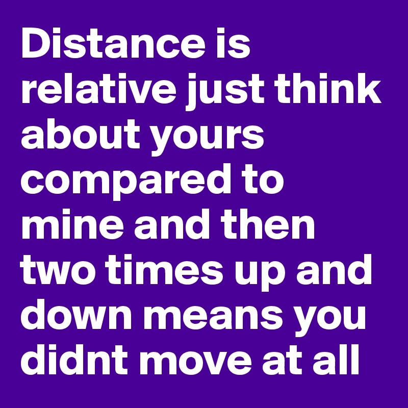 Distance is relative just think about yours compared to mine and then two times up and down means you didnt move at all 
