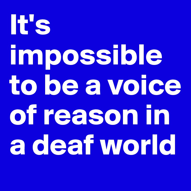 It's impossible to be a voice of reason in a deaf world