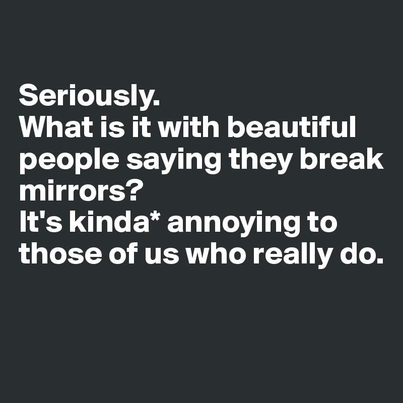 

Seriously. 
What is it with beautiful people saying they break mirrors? 
It's kinda* annoying to those of us who really do.


