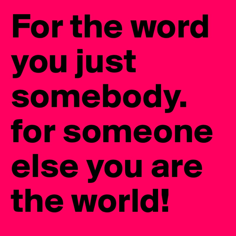 For the word you just somebody. for someone else you are the world!