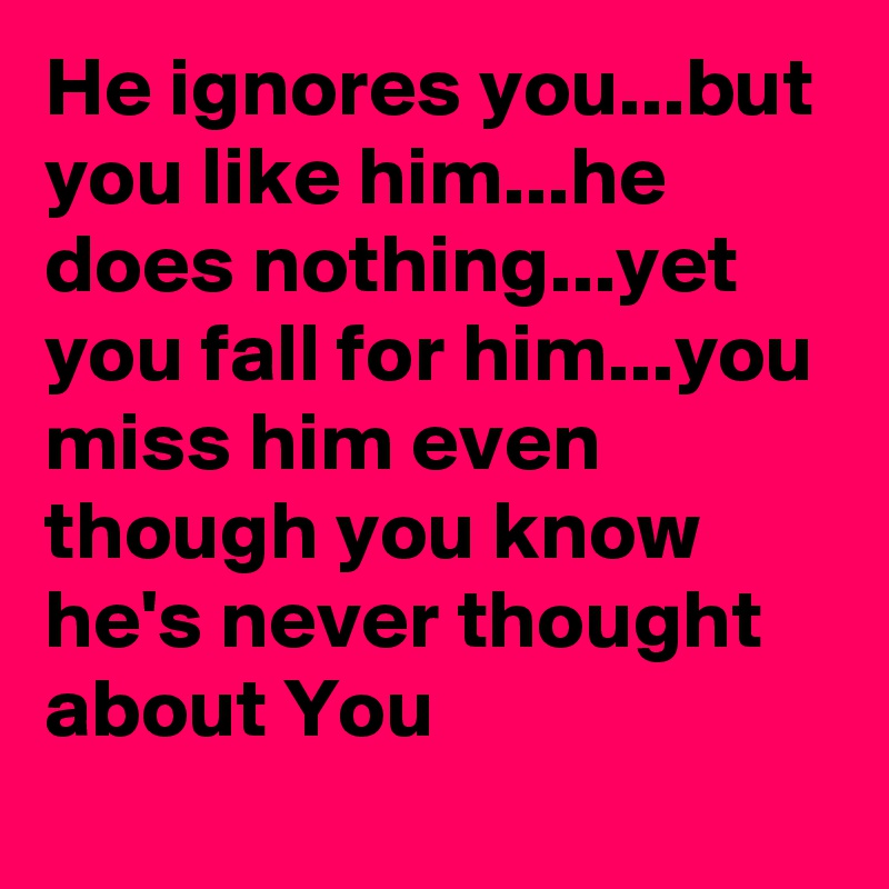 He ignores you...but you like him...he does nothing...yet you fall for him...you miss him even though you know he's never thought about You