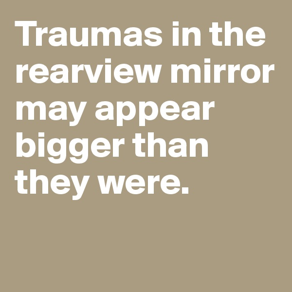 Traumas in the rearview mirror may appear bigger than they were. 


