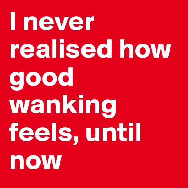 I never realised how good wanking feels, until now