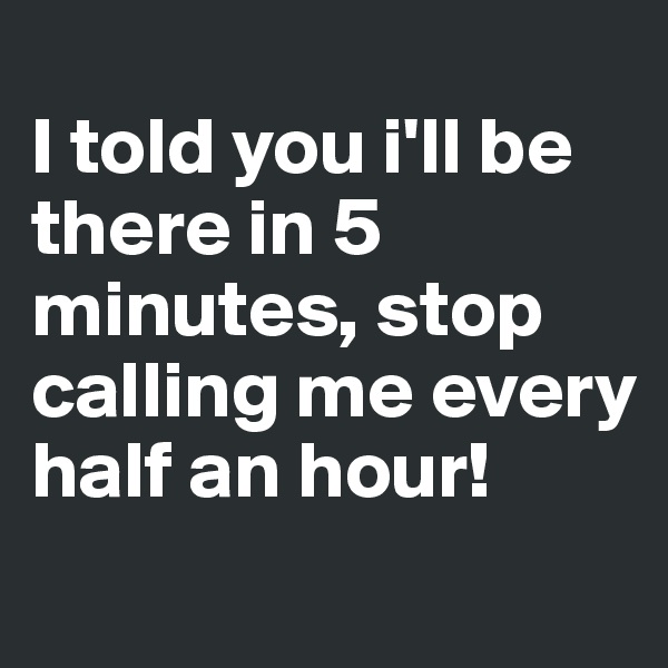 
I told you i'll be there in 5 minutes, stop calling me every half an hour!
