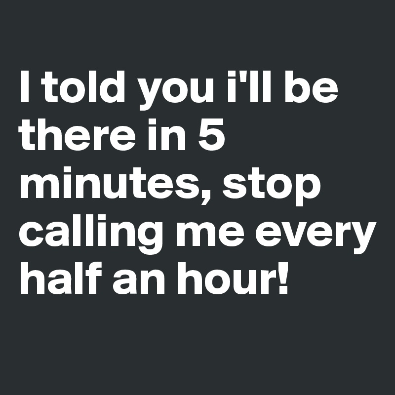 
I told you i'll be there in 5 minutes, stop calling me every half an hour!
